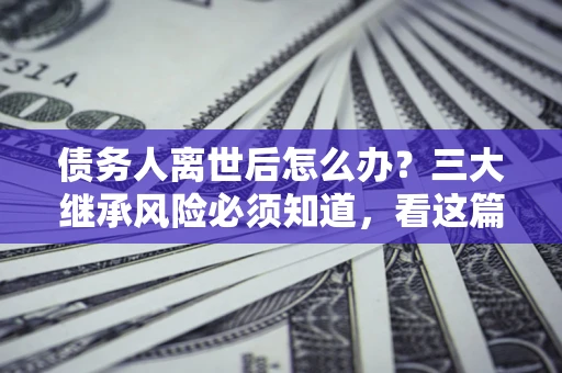济南债务人离世后怎么办？三大继承风险必须知道，看这篇就够了