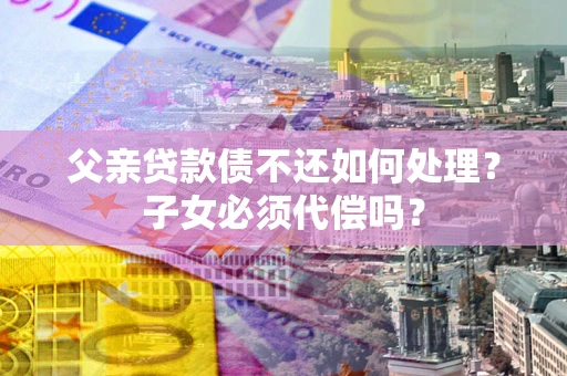济南父亲贷款债不还如何处理？子女必须代偿吗？