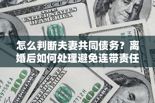 济南怎么判断夫妻共同债务？离婚后如何处理避免连带责任？